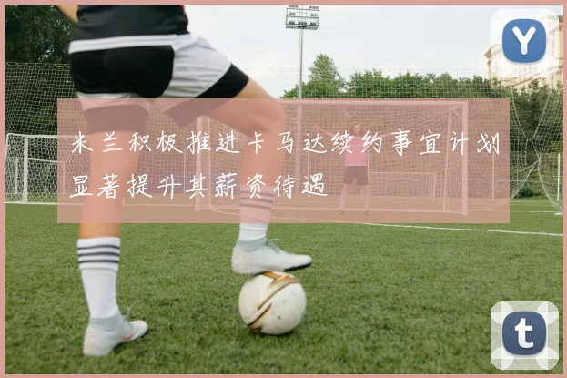 米兰积极推进卡马达续约事宜计划显著提升其薪资待遇