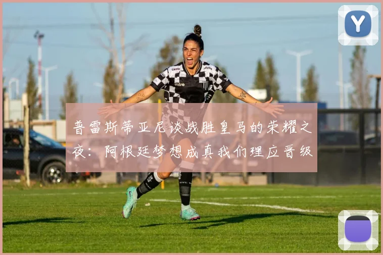 普雷斯蒂亚尼谈战胜皇马的荣耀之夜：阿根廷梦想成真我们理应晋级