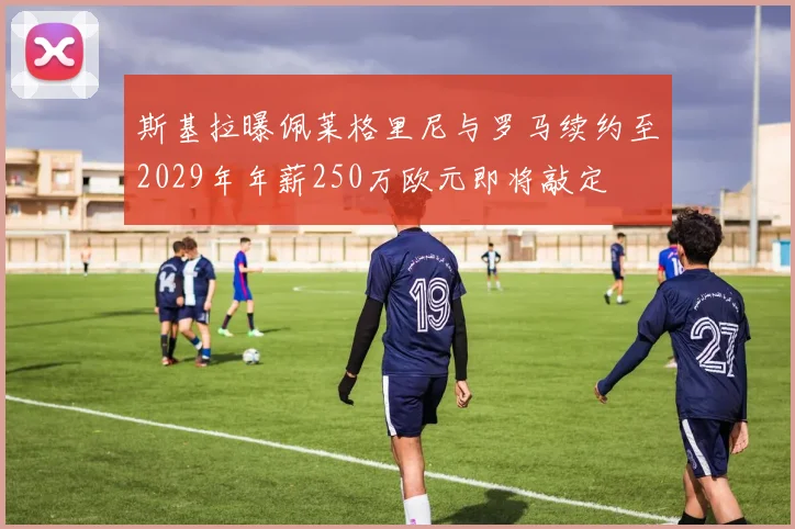 斯基拉曝佩莱格里尼与罗马续约至2029年年薪250万欧元即将敲定