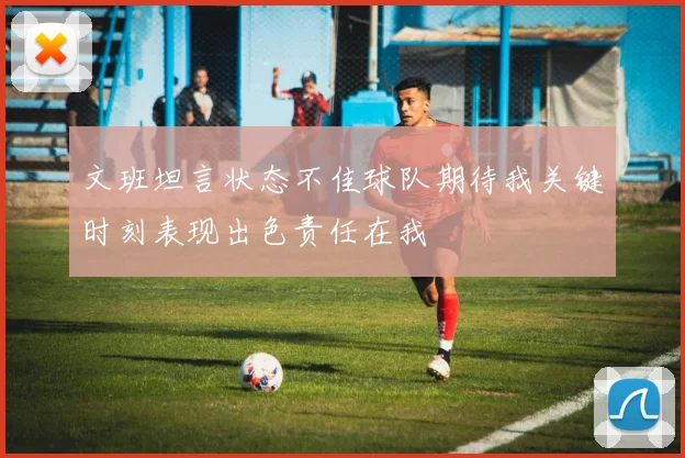 文班坦言状态不佳球队期待我关键时刻表现出色责任在我