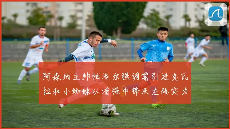 阿森纳主帅帕洛尔强调需引进克瓦拉和小蜘蛛以增强中锋及左路实力