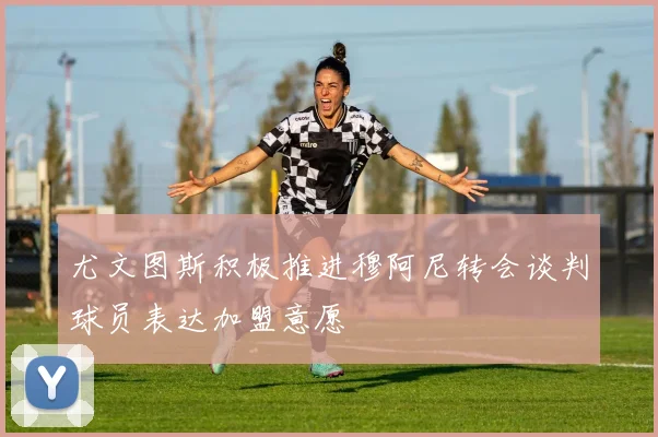 尤文图斯积极推进穆阿尼转会谈判球员表达加盟意愿