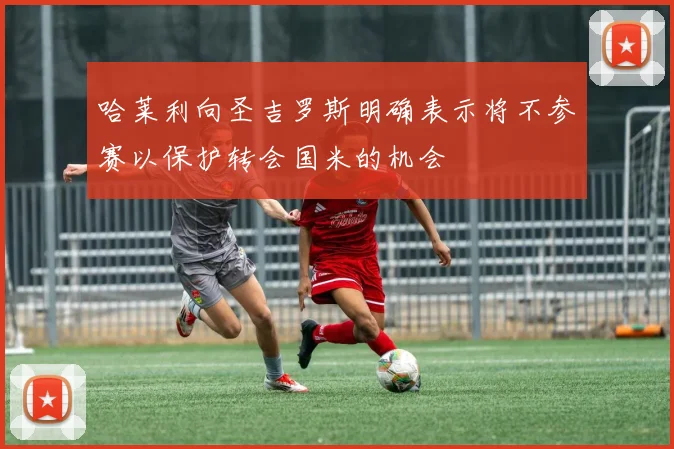 哈莱利向圣吉罗斯明确表示将不参赛以保护转会国米的机会