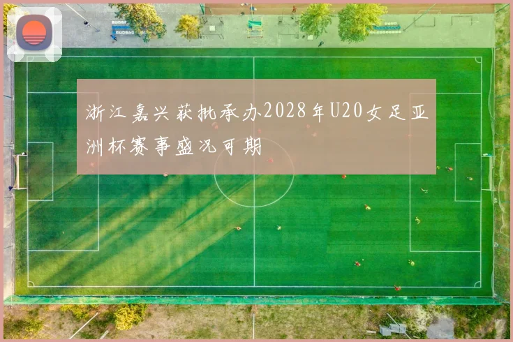 浙江嘉兴获批承办2028年U20女足亚洲杯赛事盛况可期