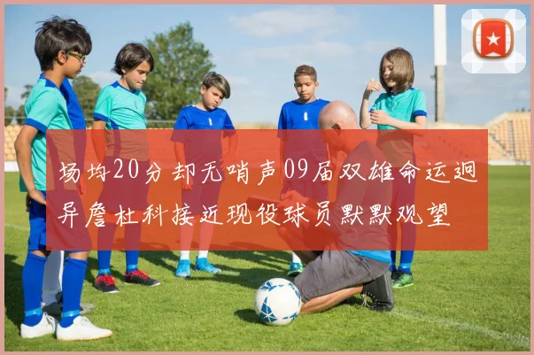 场均20分却无哨声09届双雄命运迥异詹杜科接近现役球员默默观望