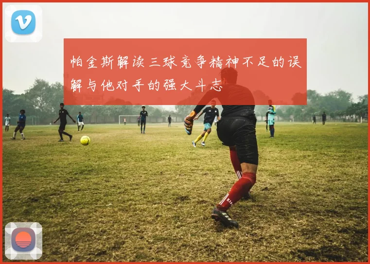 帕金斯解读三球竞争精神不足的误解与他对手的强大斗志