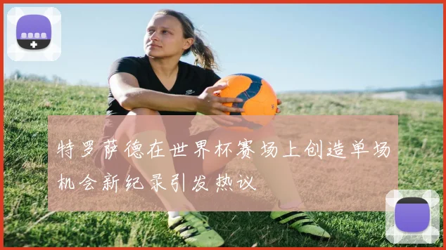 特罗萨德在世界杯赛场上创造单场机会新纪录引发热议