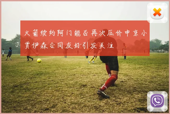 火箭续约阿门能否再次压价申京小贾伊森合同友好引发关注