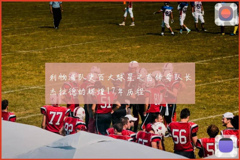 利物浦队史百大球星之首传奇队长杰拉德的辉煌17年历程