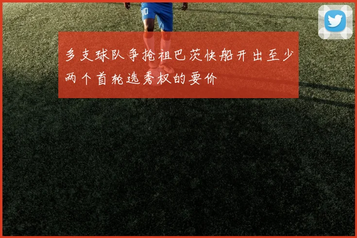 多支球队争抢祖巴茨快船开出至少两个首轮选秀权的要价