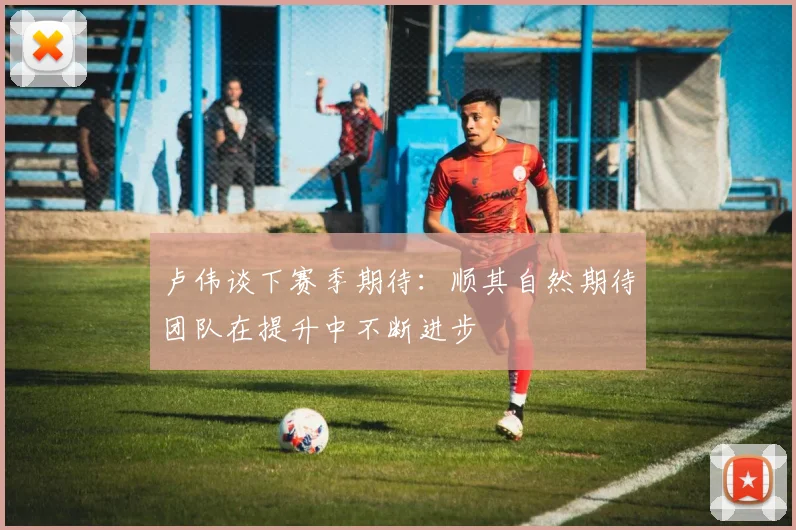 卢伟谈下赛季期待：顺其自然期待团队在提升中不断进步