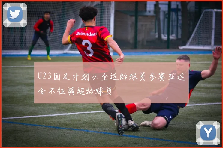 U23国足计划以全适龄球员参赛亚运会不征调超龄球员