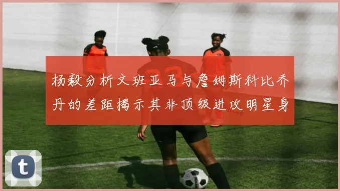 杨毅分析文班亚马与詹姆斯科比乔丹的差距揭示其非顶级进攻明星身份