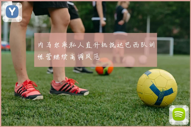 内马尔乘私人直升机抵达巴西队训练营继续高调风范