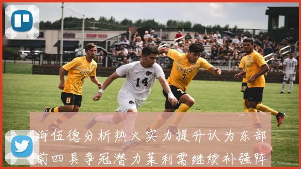 海伍德分析热火实力提升认为东部前四具争冠潜力莱利需继续补强阵容