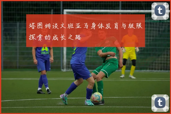 塔图姆谈文班亚马身体发育与极限探索的成长之路